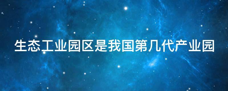 生态工业园区是我国第几代产业园（生态产业园区是我国第几代产业园）