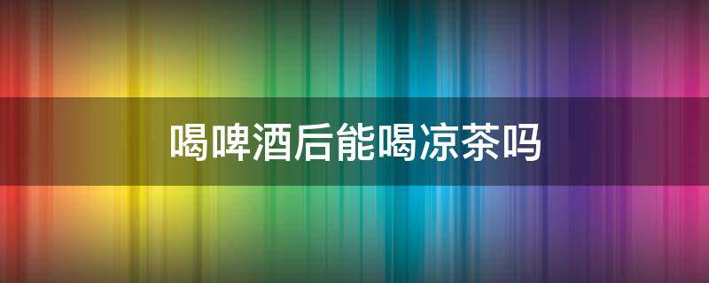 喝啤酒后能喝凉茶吗 刚喝完啤酒可以喝凉茶吗