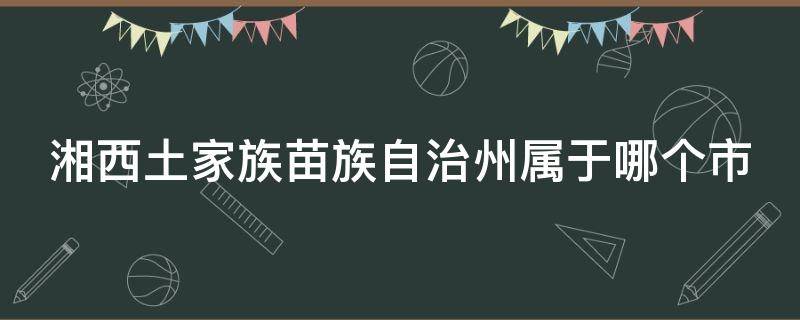 湘西土家族苗族自治州属于哪个市（湘西土家族苗族自治州属于哪个市哪个县）