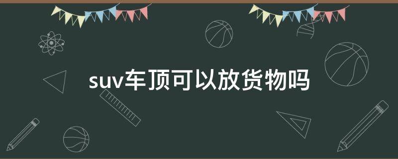 suv车顶可以放货物吗（suv车顶可以直接放行李吗）