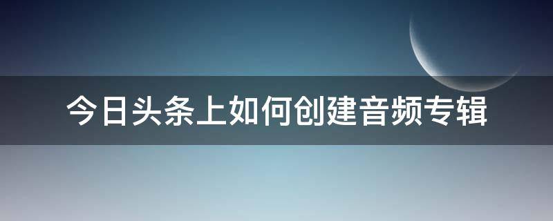 今日头条上如何创建音频专辑 今日头条音乐号怎么做