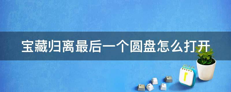 宝藏归离最后一个圆盘怎么打开 宝藏归离最后一个圆盘怎么开启