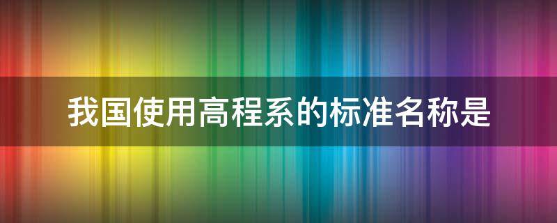 我国使用高程系的标准名称是（我国采用的高程系统是什么）