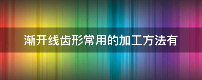 渐开线齿形常用的加工方法有 渐开线齿廓的加工方法有哪两种?各有何特点?