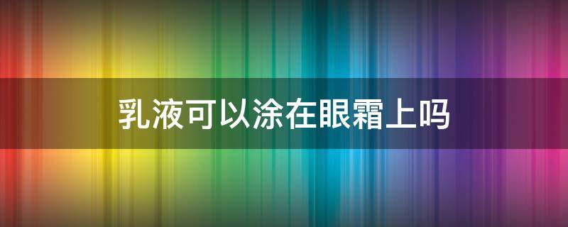 乳液可以涂在眼霜上吗（眼霜上面可以抹乳液吗）