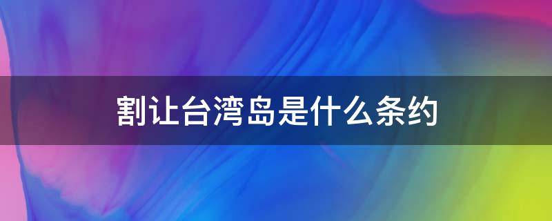 割让台湾岛是什么条约 割让台湾全岛是什么条约