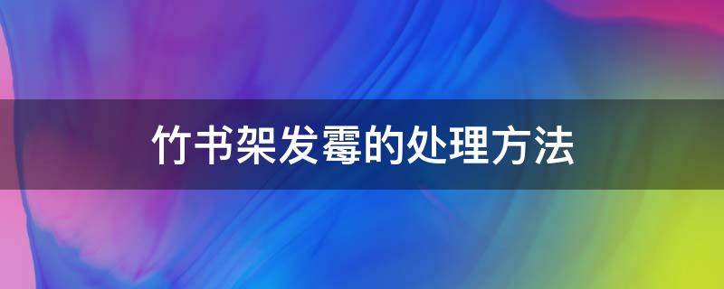 竹书架发霉的处理方法（竹架发霉怎样去霉迹）