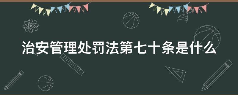 治安管理处罚法第七十条是什么（治安管理处罚法第七十条是什么规定）