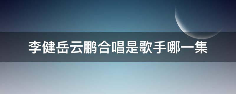 李健岳云鹏合唱是歌手哪一集（岳云鹏和李健一起唱的歌）