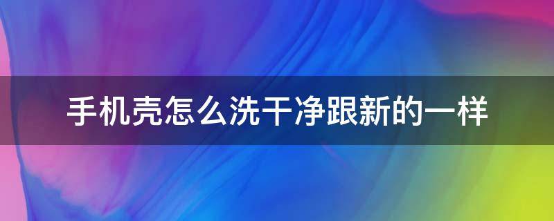 手机壳怎么洗干净跟新的一样（手机壳怎么洗才会干净）