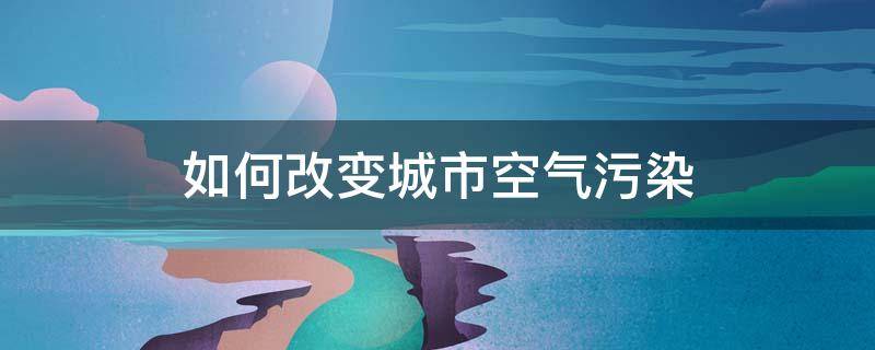 如何改变城市空气污染 如何改变城市空气污染头脑风暴