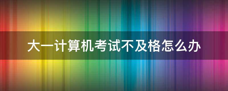 大一计算机考试不及格怎么办（大一上学期计算机考试没及格）