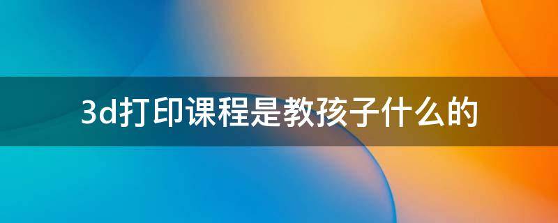 3d打印课程是教孩子什么的（少儿3d打印课程学什么）