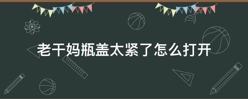 老干妈瓶盖太紧了怎么打开（老干妈瓶盖怎么容易打开）