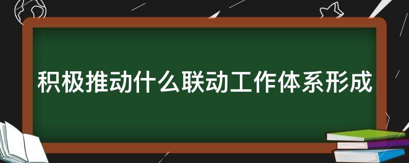 积极推动什么联动工作体系形成 推动工作形成联动效应