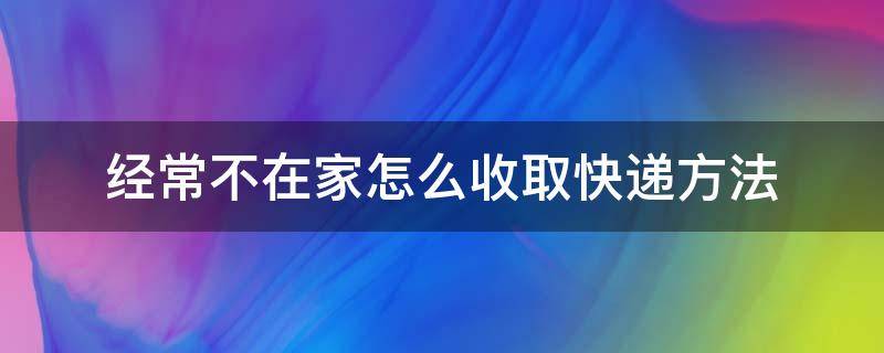 经常不在家怎么收取快递方法（快递不方便寄到家里怎么办）