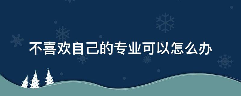 不喜欢自己的专业可以怎么办（不了解不喜欢自己的专业怎么办）