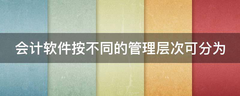 会计软件按不同的管理层次可分为 按应用的层次划分,会计软件可分为