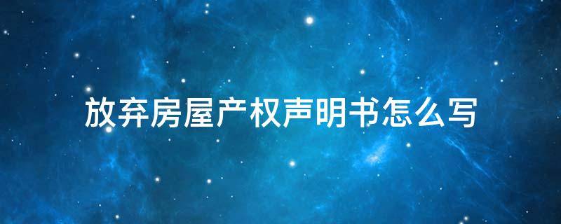 放弃房屋产权声明书怎么写 放弃房产所有权声明书怎么写