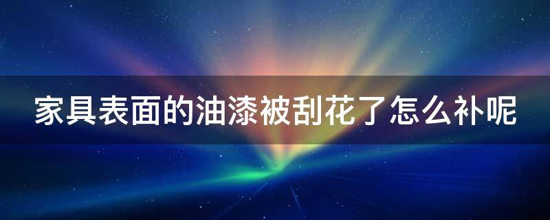 家具表面的油漆被刮花了怎么补呢 家具表面的油漆被刮花了怎么补呢图片