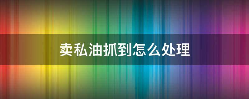 卖私油抓到怎么处理 卖私油抓到怎么处理,40多万