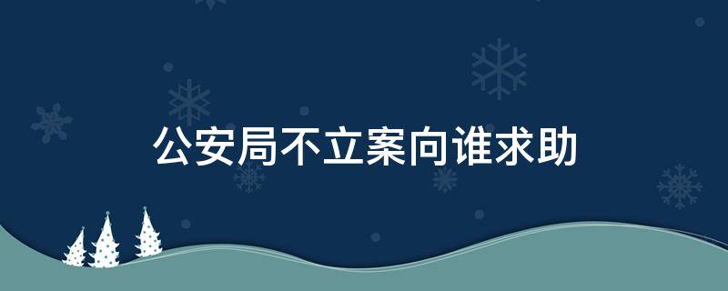 公安局不立案向谁求助（报案公安局不给立案）