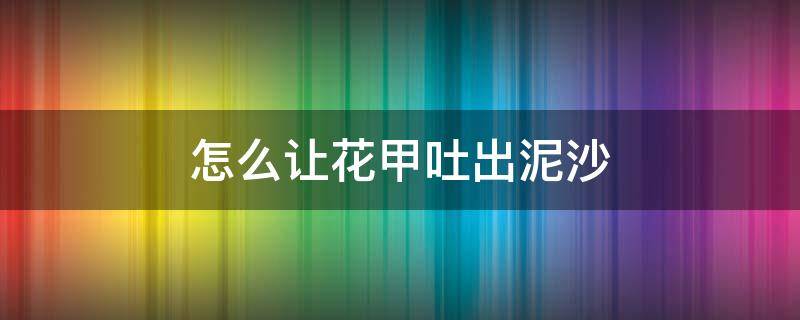 怎么让花甲吐出泥沙 花甲怎么去泥沙 花甲快速吐沙方法