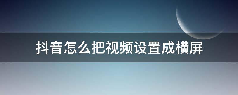 抖音怎么把视频设置成横屏 抖音视频怎样设置横屏