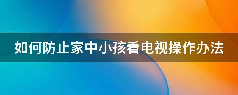 如何防止家中小孩看电视操作办法（如何防止家中小孩看电视操作办法呢）