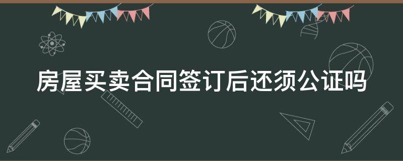 房屋买卖合同签订后还须公证吗（房屋买卖合同签订后还须公证吗）