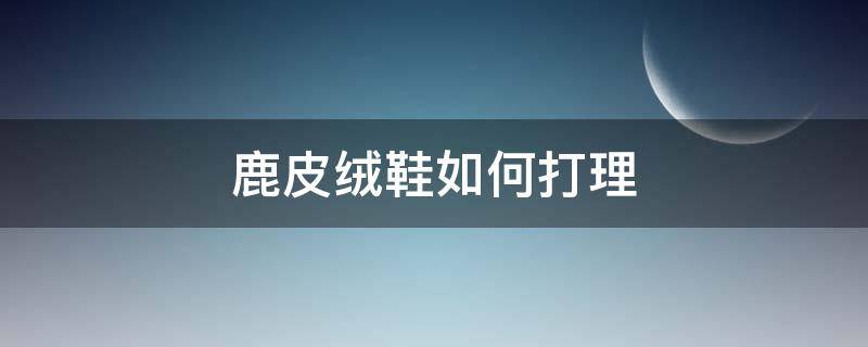 鹿皮绒鞋如何打理（鹿皮鞋怎样打理）