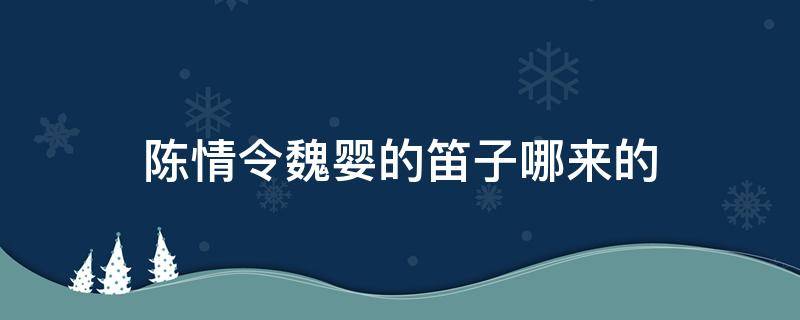 陈情令魏婴的笛子哪来的（陈情令魏无羡的笛子哪里来的）