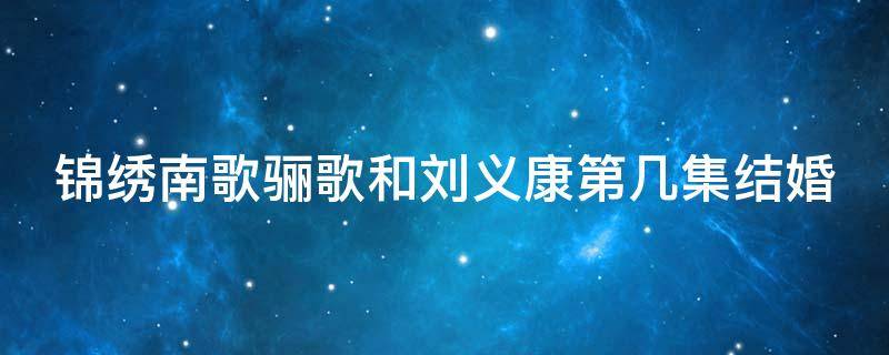 锦绣南歌骊歌和刘义康第几集结婚（锦绣南歌骊歌流产哪一集）