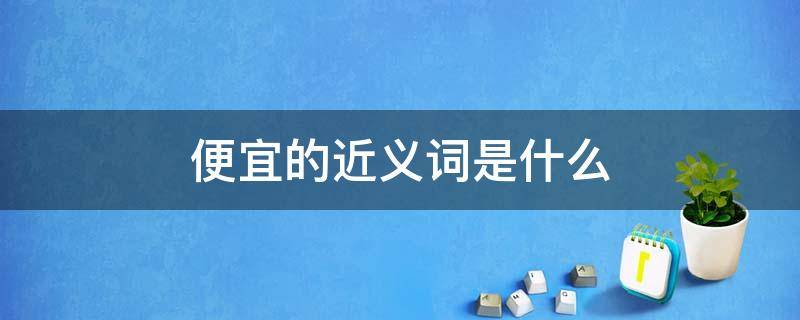 便宜的近义词是什么 便宜的近义词是什么 标准答案