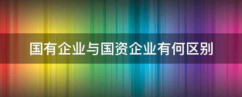 国有企业与国资企业有何区别 国有企业和国资公司的区别