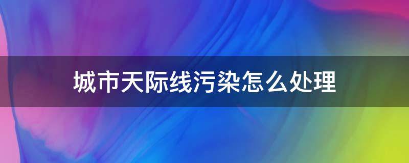 城市天际线污染怎么处理（城市天际线环境污染怎么办）