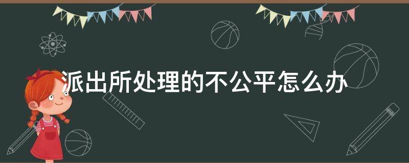 派出所处理的不公平怎么办（派出所处理不公正怎么办）