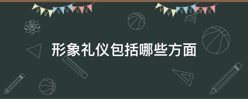 形象礼仪包括哪些方面（形象礼仪的主要内容）