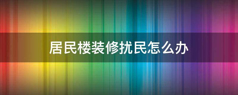 居民楼装修扰民怎么办 装修房扰民怎么办