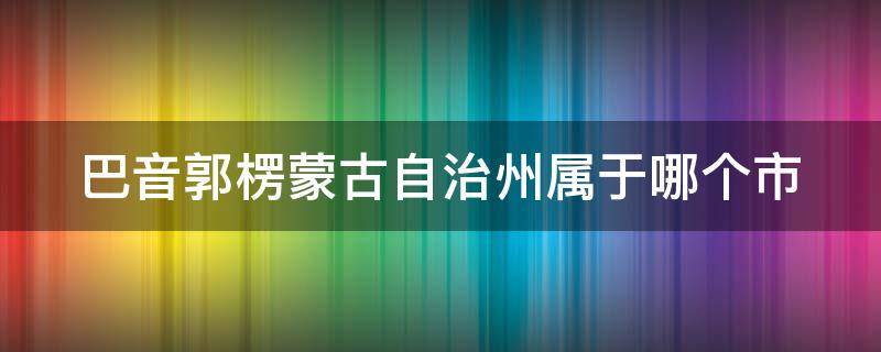 巴音郭楞蒙古自治州属于哪个市（巴音郭楞蒙古自治州属于哪里）