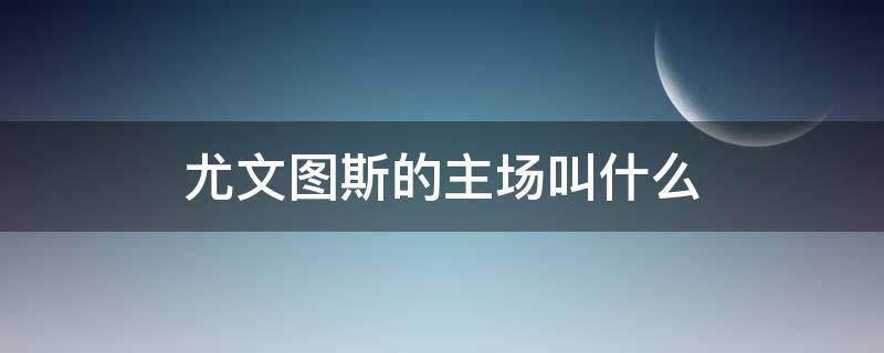 尤文图斯的主场叫什么 尤文图斯的主场叫什么球场