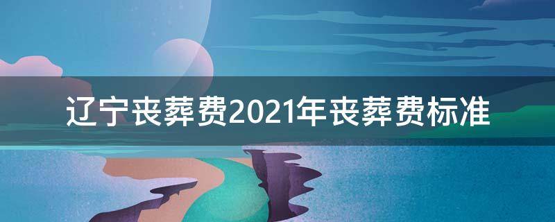 辽宁丧葬费2021年丧葬费标准 辽阳丧葬费2021年丧葬费标准