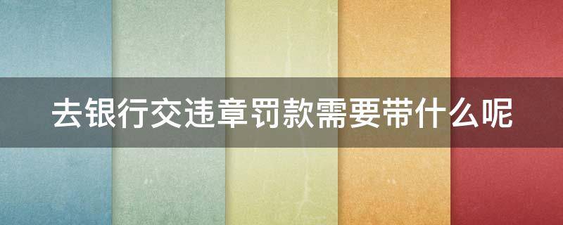 去银行交违章罚款需要带什么呢 去银行交违章罚款需要带什么证件