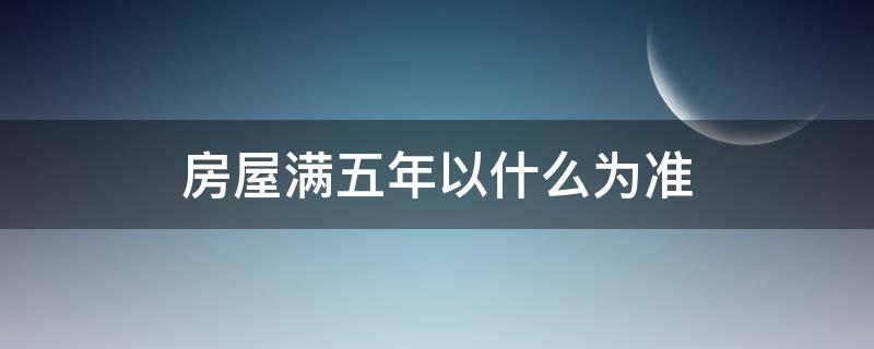 房屋满五年以什么为准（房子满五年以什么为准）