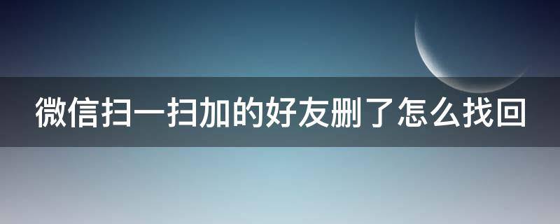 微信扫一扫加的好友删了怎么找回 微信扫一扫加的好友删了怎么找回来