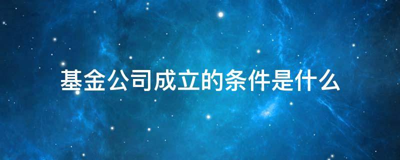 基金公司成立的条件是什么 基金公司成立需要什么条件