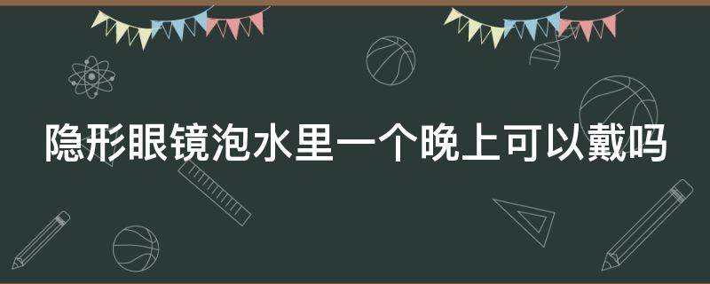 隐形眼镜泡水里一个晚上可以戴吗