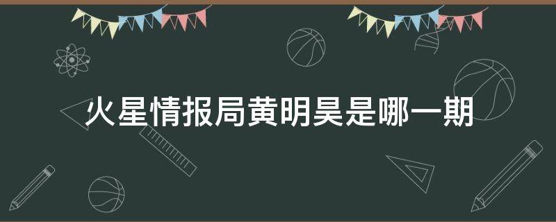 火星情报局黄明昊是哪一期（火星情报局黄明昊是哪一期在线看）