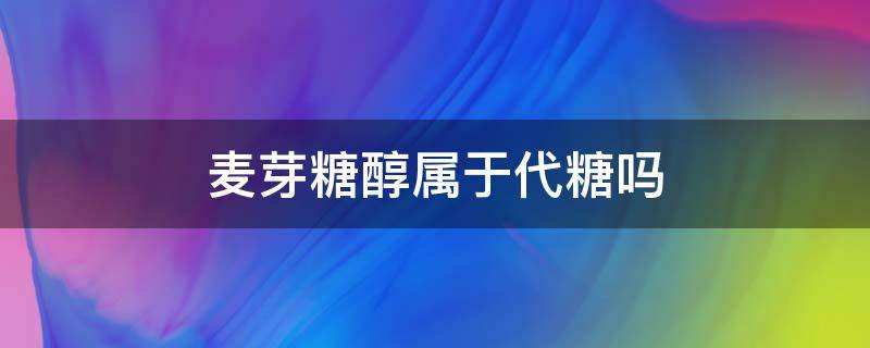 麦芽糖醇属于代糖吗 麦芽糖醇是代糖吗