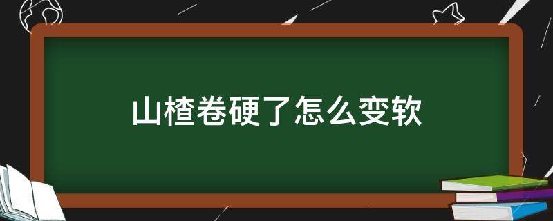 山楂卷硬了怎么变软（山楂卷软的好还是硬的好）